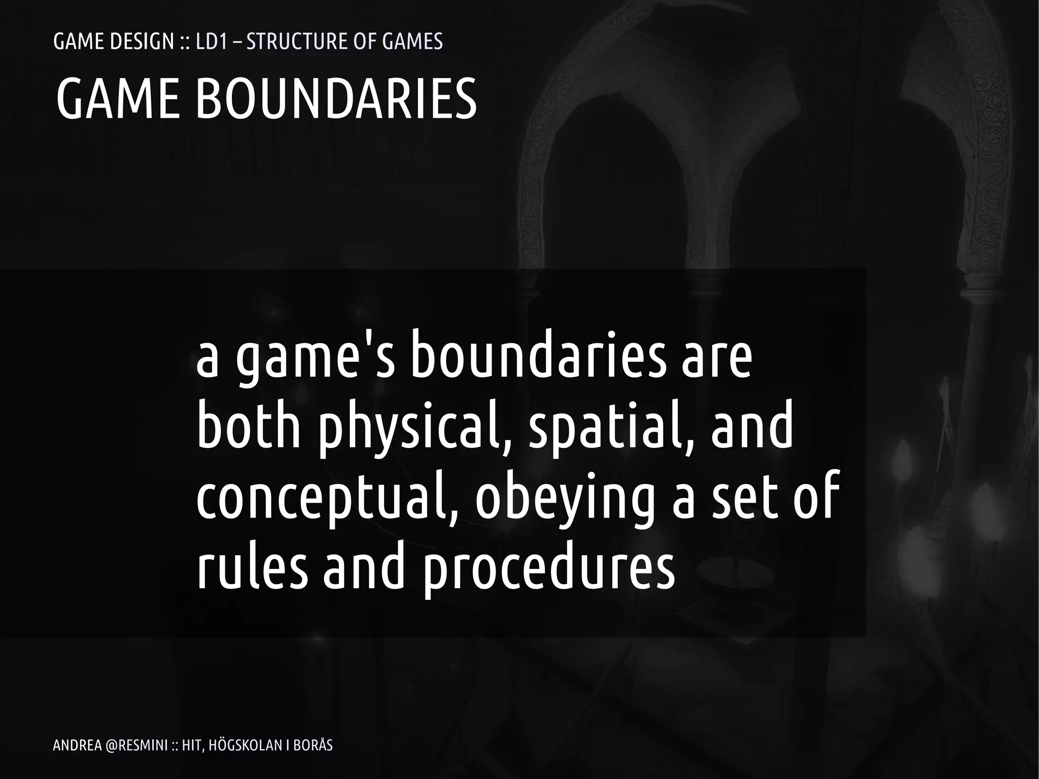 GAME DESIGN :: LD1 – STRUCTURE OF GAMES

GAME BOUNDARIES



                    a game's boundaries are
                    both physical, spatial, and
                    conceptual, obeying a set of
                    rules and procedures

ANDREA @RESMINI :: HIT, HÖGSKOLAN I BORÅS
 
