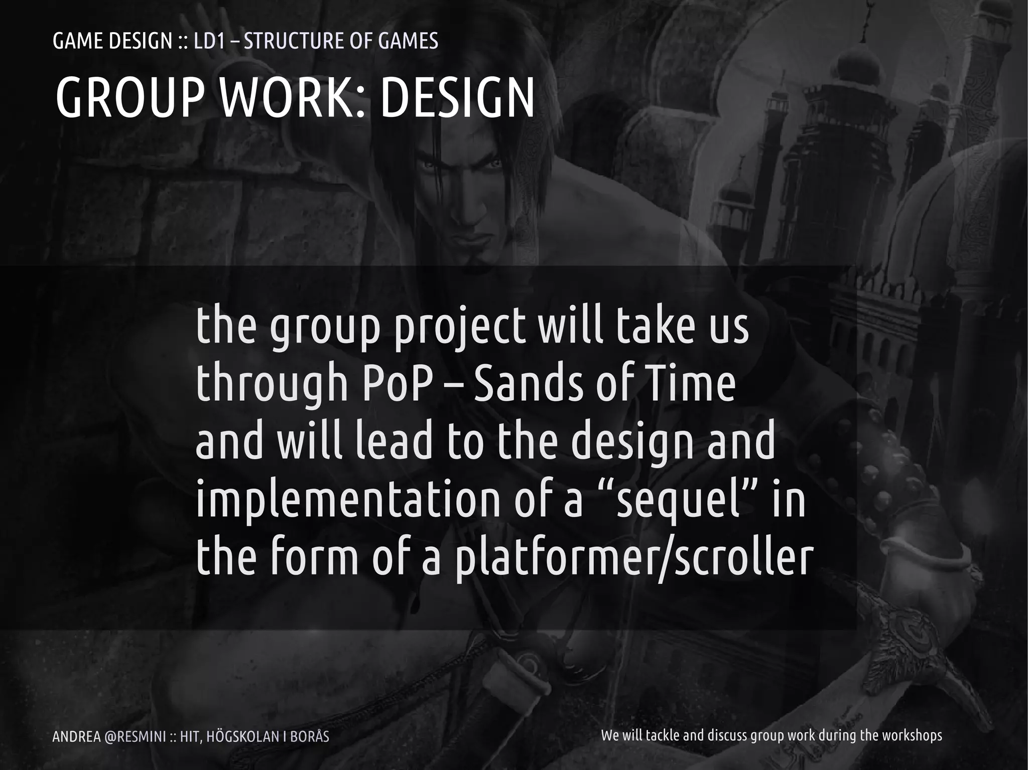 GAME DESIGN :: LD1 – STRUCTURE OF GAMES

GROUP WORK: DESIGN


                     the group project will take us
                     through PoP – Sands of Time
                     and will lead to the design and
                     implementation of a “sequel” in
                     the form of a platformer/scroller


ANDREA @RESMINI :: HIT, HÖGSKOLAN I BORÅS   We will tackle and discuss group work during the workshops
 