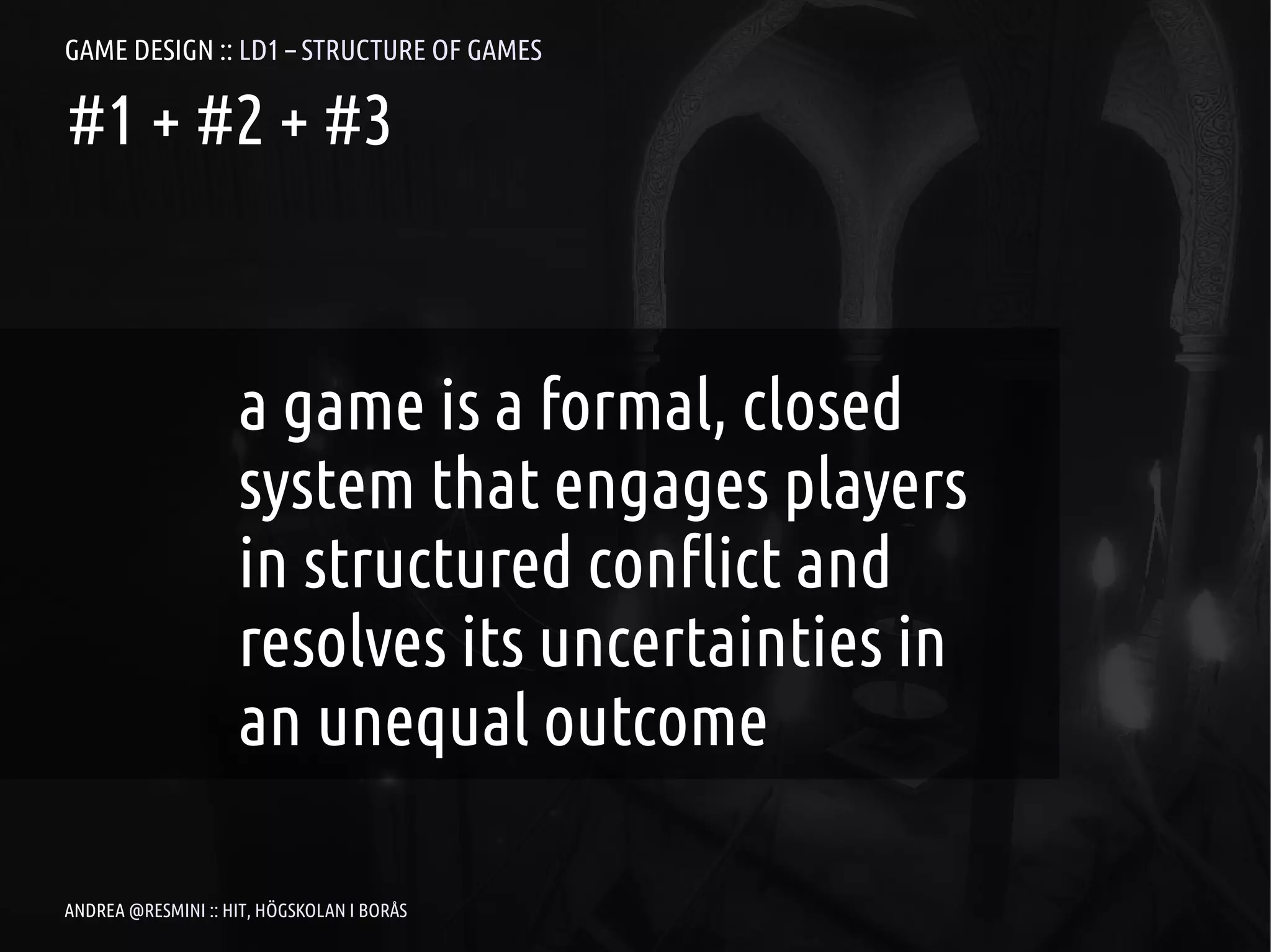 GAME DESIGN :: LD1 – STRUCTURE OF GAMES

#1 + #2 + #3



                    a game is a formal, closed
                    system that engages players
                    in structured conflict and
                    resolves its uncertainties in
                    an unequal outcome

ANDREA @RESMINI :: HIT, HÖGSKOLAN I BORÅS
 