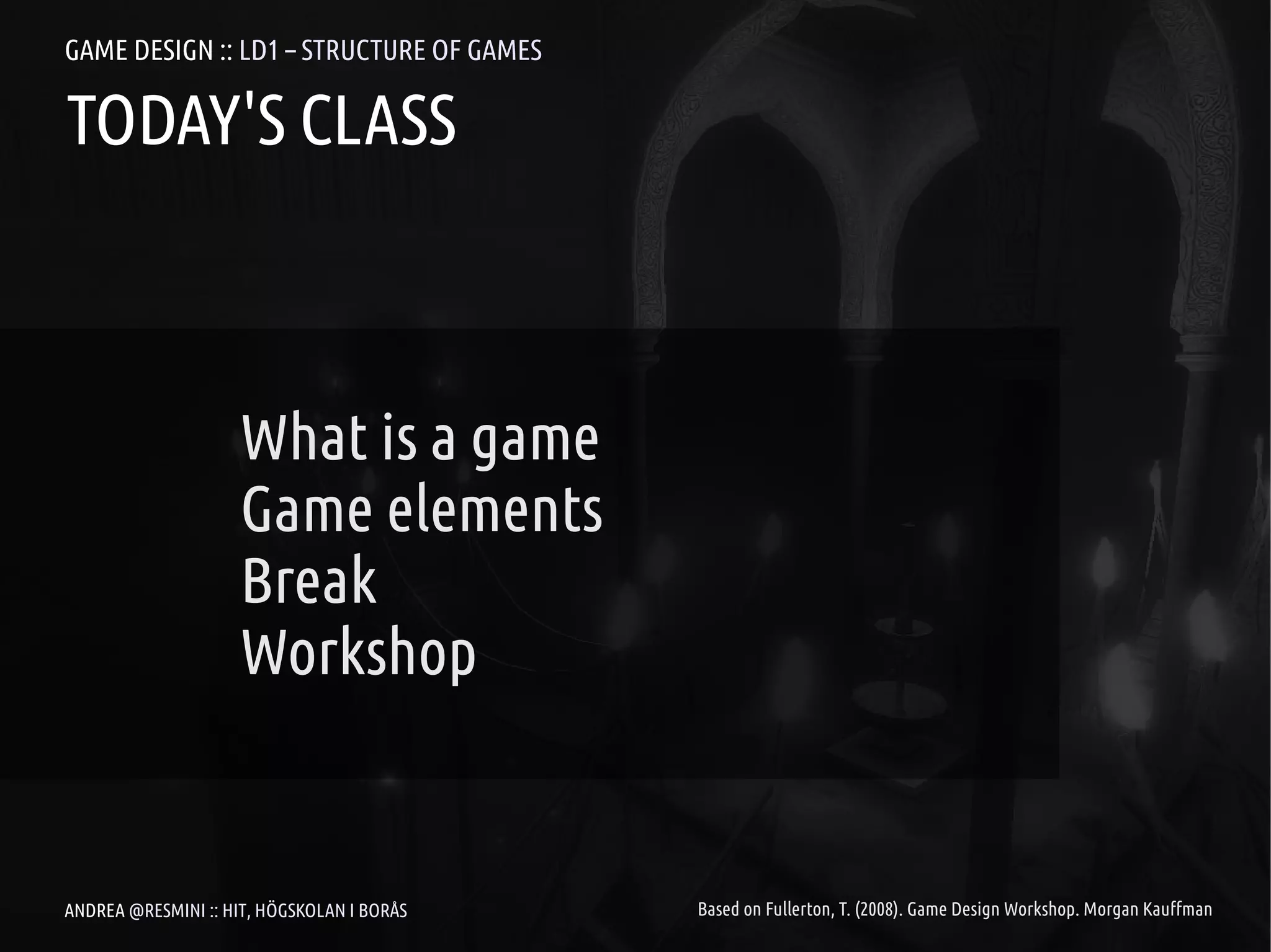 GAME DESIGN :: LD1 – STRUCTURE OF GAMES

TODAY'S CLASS



                     What is a game
                     Game elements
                     Break
                     Workshop


ANDREA @RESMINI :: HIT, HÖGSKOLAN I BORÅS   Based on Fullerton, T. (2008). Game Design Workshop. Morgan Kauffman
 