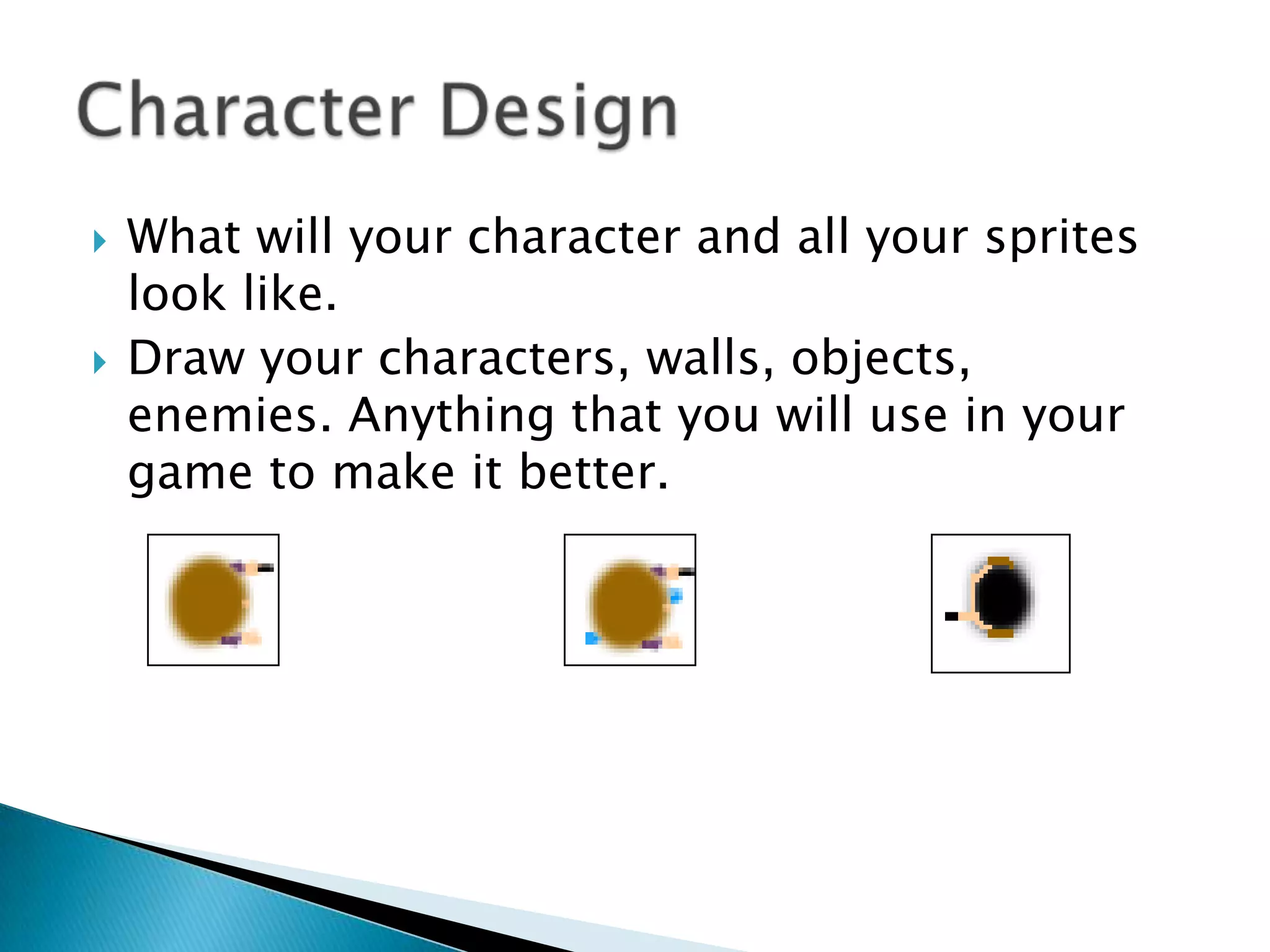    What will your character and all your sprites
    look like.
   Draw your characters, walls, objects,
    enemies. Anything that you will use in your
    game to make it better.
 