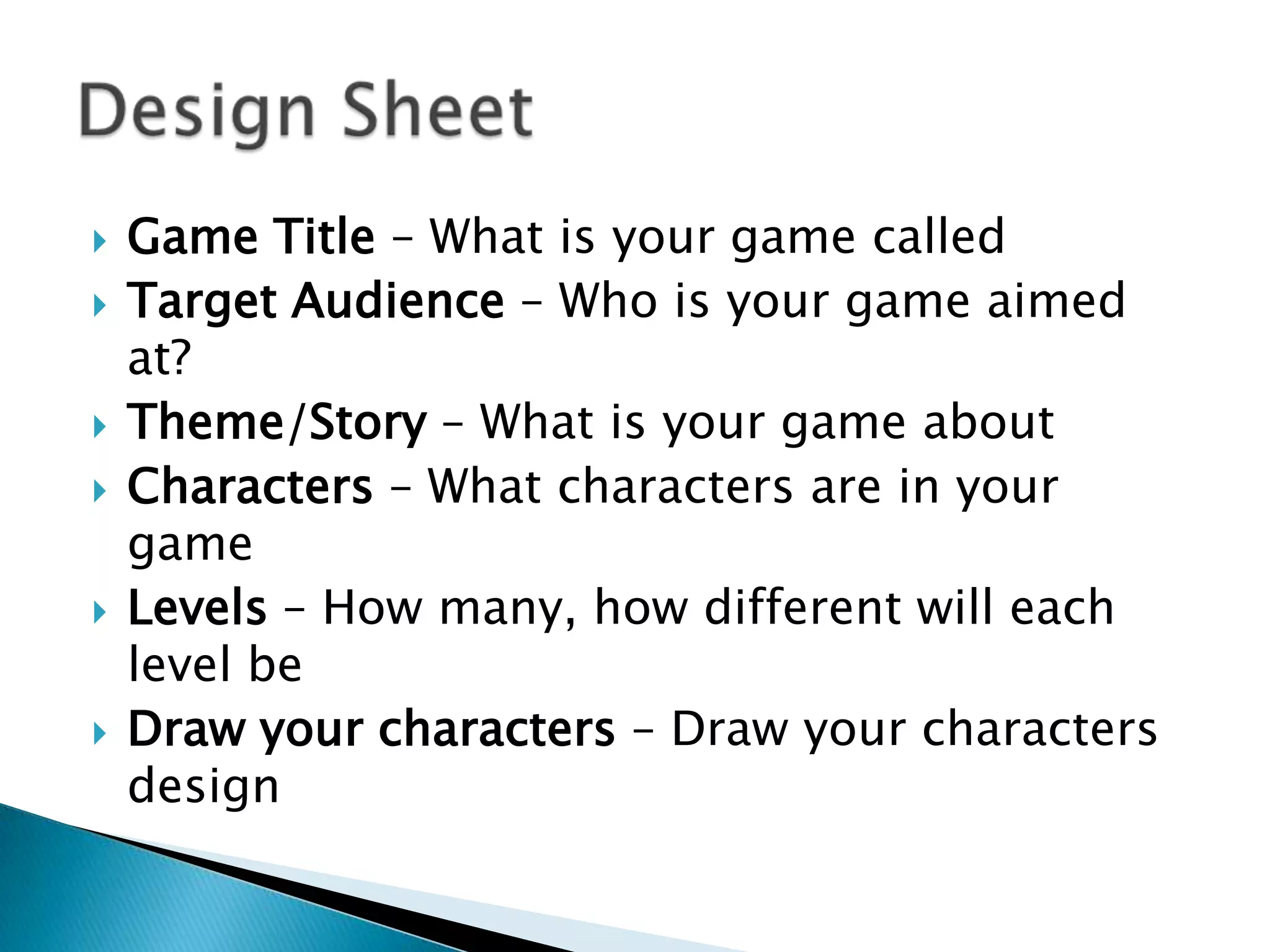    Game Title – What is your game called
   Target Audience – Who is your game aimed
    at?
   Theme/Story – What is your game about
   Characters – What characters are in your
    game
   Levels – How many, how different will each
    level be
   Draw your characters – Draw your characters
    design
 