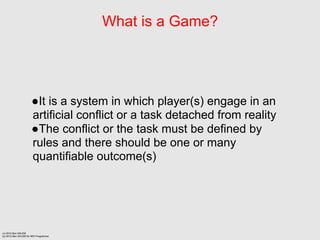 What is a Game?




                      It is a system in which player(s) engage in an
                      artificial conflict or a task detached from reality
                      The conflict or the task must be defined by
                      rules and there should be one or many
                      quantifiable outcome(s)




(c) 2012 Ben SALEM
(p) 2012 Ben SALEM for MDI Programme
 