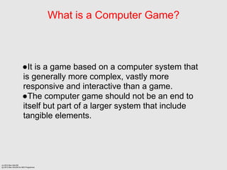 What is a Computer Game?



                      It is a game based on a computer system that
                      is generally more complex, vastly more
                      responsive and interactive than a game.
                      The computer game should not be an end to
                      itself but part of a larger system that include
                      tangible elements.




(c) 2012 Ben SALEM
(p) 2012 Ben SALEM for MDI Programme
 