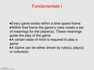 Fundamentals I


                      Every game exists within a time space frame
                      Within that frame the games rules create a set
                      of meanings for the player(s). These meanings
                      guide the play of the game
                      A certain state of mind is required to play a
                      game
                      A Game can be either driven by rule(s), play(s)
                      or culture(s).



(c) 2012 Ben SALEM
(p) 2012 Ben SALEM for MDI Programme
 