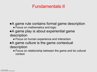 Fundamentals II


                      A game rule contains formal game description
                                Focus on mathematics and logic
                      A game play is about experiential game
                      description
                                Focus on human experience and interaction
                      A game culture is the game contextual
                      description
                                Focus on relationship between the game and its cultural
                                 context




(c) 2012 Ben SALEM
(p) 2012 Ben SALEM for MDI Programme
 