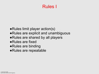 Rules I



                      Rules limit player action(s)
                      Rules are explicit and unambiguous
                      Rules are shared by all players
                      Rules are fixed
                      Rules are binding
                      Rules are repeatable




(c) 2012 Ben SALEM
(p) 2012 Ben SALEM for MDI Programme
 