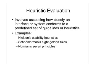 Heuristic Evaluation
• Involves assessing how closely an
interface or system conforms to a
predefined set of guidelines or heuristics.
• Examples:
– Nielsen’s usability heuristics
– Schneiderman’s eight golden rules
– Norman’s seven principles

 