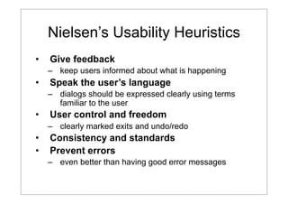 Nielsen’s Usability Heuristics
•

Give feedback
– keep users informed about what is happening

•

Speak the user’s language
– dialogs should be expressed clearly using terms
familiar to the user

•

User control and freedom
– clearly marked exits and undo/redo

•
•

Consistency and standards
Prevent errors
– even better than having good error messages

 