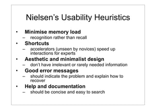 Nielsen’s Usability Heuristics
•

Minimise memory load
–

•

Shortcuts
–

•

don’t have irrelevant or rarely needed information

Good error messages
–

•

accelerators (unseen by novices) speed up
interactions for experts

Aesthetic and minimalist design
–

•

recognition rather than recall

should indicate the problem and explain how to
recover

Help and documentation
–

should be concise and easy to search

 