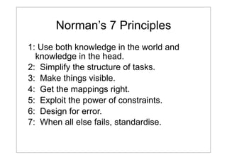 Norman’s 7 Principles
1: Use both knowledge in the world and
knowledge in the head.
2: Simplify the structure of tasks.
3: Make things visible.
4: Get the mappings right.
5: Exploit the power of constraints.
6: Design for error.
7: When all else fails, standardise.

 