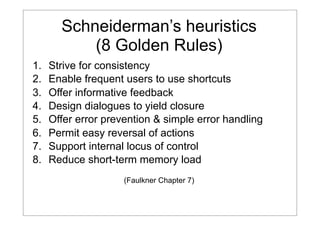 Schneiderman’s heuristics
(8 Golden Rules)
1.
2.
3.
4.
5.
6.
7.
8.

Strive for consistency
Enable frequent users to use shortcuts
Offer informative feedback
Design dialogues to yield closure
Offer error prevention & simple error handling
Permit easy reversal of actions
Support internal locus of control
Reduce short-term memory load
(Faulkner Chapter 7)

 