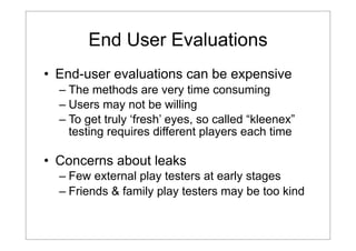 End User Evaluations
• End-user evaluations can be expensive
– The methods are very time consuming
– Users may not be willing
– To get truly ‘fresh’ eyes, so called “kleenex”
testing requires different players each time

• Concerns about leaks
– Few external play testers at early stages
– Friends & family play testers may be too kind

 