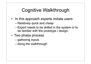 Cognitive Walkthrough
• In this approach experts imitate users
– Relatively quick and cheap
– Expert needs to be skilled in the system or to
be familiar with the prototype / design.

• Two phase process
– gathering inputs
– doing the walkthrough

 