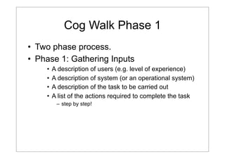 Cog Walk Phase 1
• Two phase process.
• Phase 1: Gathering Inputs
•
•
•
•

A description of users (e.g. level of experience)
A description of system (or an operational system)
A description of the task to be carried out
A list of the actions required to complete the task
– step by step!

 