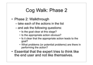 Cog Walk: Phase 2
• Phase 2: Walkthrough
– take each of the actions in the list
– and ask the following questions:
• Is the goal clear at this stage?
• Is the appropriate action obvious?
• Is it clear that the appropriate action leads to the
goal?
• What problems (or potential problems) are there in
performing the action?

• Essential that the expert tries to think like
the end user and not like themselves.

 