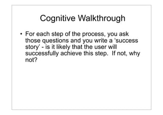 Cognitive Walkthrough
• For each step of the process, you ask
those questions and you write a ‘success
story’ - is it likely that the user will
successfully achieve this step. If not, why
not?

 