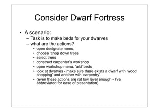 Consider Dwarf Fortress
• A scenario:
– Task is to make beds for your dwarves
– what are the actions?
•
•
•
•
•
•

open designate menu,
choose ‘chop down trees’
select trees
construct carpenter’s workshop
open workshop menu, ‘add’ beds
look at dwarves - make sure there exists a dwarf with ‘wood
chopping’ and another with ‘carpentry’
• (even these actions are not low level enough - I’ve
abbreviated for ease of presentation)

 