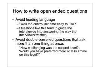 How to write open ended questions
• Avoid leading language
– “Was the control scheme easy to use?”
– Questions like this tend to guide the
interviewee into answering the way the
interviewer wishes.

• Avoid double-barrelled questions that ask
more than one thing at once.
– “How challenging was the second level?
Would you have preferred more or less ammo
on this level?”

 