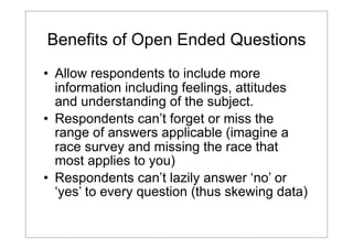 Benefits of Open Ended Questions
• Allow respondents to include more
information including feelings, attitudes
and understanding of the subject.
• Respondents can’t forget or miss the
range of answers applicable (imagine a
race survey and missing the race that
most applies to you)
• Respondents can’t lazily answer ‘no’ or
‘yes’ to every question (thus skewing data)

 