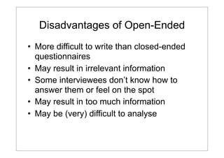 Disadvantages of Open-Ended
• More difficult to write than closed-ended
questionnaires
• May result in irrelevant information
• Some interviewees don’t know how to
answer them or feel on the spot
• May result in too much information
• May be (very) difficult to analyse

 