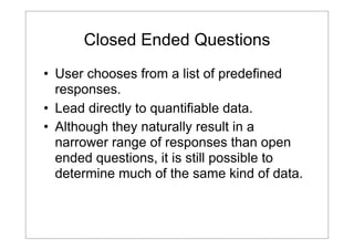 Closed Ended Questions
• User chooses from a list of predefined
responses.
• Lead directly to quantifiable data.
• Although they naturally result in a
narrower range of responses than open
ended questions, it is still possible to
determine much of the same kind of data.

 