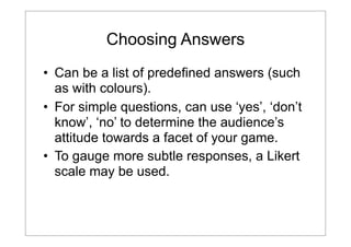 Choosing Answers
• Can be a list of predefined answers (such
as with colours).
• For simple questions, can use ‘yes’, ‘don’t
know’, ‘no’ to determine the audience’s
attitude towards a facet of your game.
• To gauge more subtle responses, a Likert
scale may be used.

 