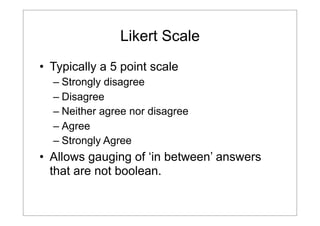 Likert Scale
• Typically a 5 point scale
– Strongly disagree
– Disagree
– Neither agree nor disagree
– Agree
– Strongly Agree

• Allows gauging of ‘in between’ answers
that are not boolean.

 