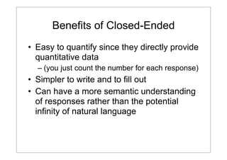 Benefits of Closed-Ended
• Easy to quantify since they directly provide
quantitative data
– (you just count the number for each response)

• Simpler to write and to fill out
• Can have a more semantic understanding
of responses rather than the potential
infinity of natural language

 