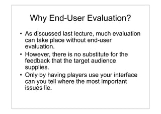 Why End-User Evaluation?
• As discussed last lecture, much evaluation
can take place without end-user
evaluation.
• However, there is no substitute for the
feedback that the target audience
supplies.
• Only by having players use your interface
can you tell where the most important
issues lie.

 