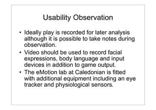 Usability Observation
• Ideally play is recorded for later analysis
although it is possible to take notes during
observation.
• Video should be used to record facial
expressions, body language and input
devices in addition to game output.
• The eMotion lab at Caledonian is fitted
with additional equipment including an eye
tracker and physiological sensors.

 