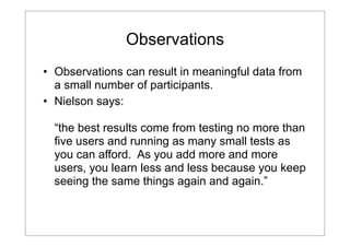 Observations
• Observations can result in meaningful data from
a small number of participants.
• Nielson says:
“the best results come from testing no more than
five users and running as many small tests as
you can afford. As you add more and more
users, you learn less and less because you keep
seeing the same things again and again.”

 