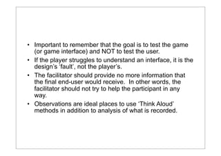 • Important to remember that the goal is to test the game
(or game interface) and NOT to test the user.
• If the player struggles to understand an interface, it is the
design’s ‘fault’, not the player’s.
• The facilitator should provide no more information that
the final end-user would receive. In other words, the
facilitator should not try to help the participant in any
way.
• Observations are ideal places to use ‘Think Aloud’
methods in addition to analysis of what is recorded.

 