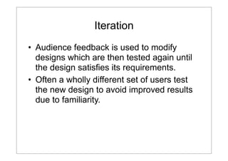 Iteration
• Audience feedback is used to modify
designs which are then tested again until
the design satisfies its requirements.
• Often a wholly different set of users test
the new design to avoid improved results
due to familiarity.

 