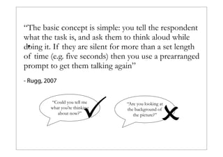 “The basic concept is simple: you tell the respondent
what the task is, and ask them to think aloud while
•
doing it. If they are silent for more than a set length
of time (e.g. five seconds) then you use a prearranged
prompt to get them talking again”
- Rugg, 2007

P

“Could you tell me
what you’re thinking
about now?”

O

“Are you looking at
the background of
the picture?”

 