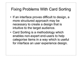 Fixing Problems With Card Sorting
• If an interface proves difficult to design, a
more structured approach may be
necessary to create a design that is
intuitive to the target audience.
• Card Sorting is a methodology which
enables non-expert end-users to help
categorise items in a way which is useful
for interface an user experience design.

 