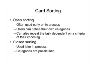 Card Sorting
• Open sorting
– Often used early on in process
– Users can define their own categories
– Can also repeat the task dependent on a criteria
of their choosing

• Closed sorting
– Used later in process
– Categories are pre-defined

 