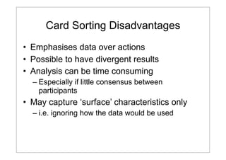 Card Sorting Disadvantages
• Emphasises data over actions
• Possible to have divergent results
• Analysis can be time consuming
– Especially if little consensus between
participants

• May capture ‘surface’ characteristics only
– i.e. ignoring how the data would be used

 