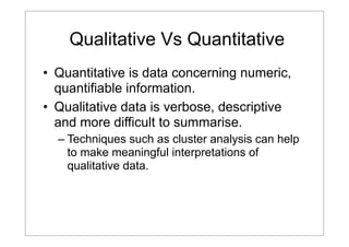Qualitative Vs Quantitative
• Quantitative is data concerning numeric,
quantifiable information.
• Qualitative data is verbose, descriptive
and more difficult to summarise.
– Techniques such as cluster analysis can help
to make meaningful interpretations of
qualitative data.

 