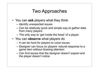 Two Approaches
• You can ask players what they think
– Identify unexpected issues
– Can be relatively quick and simple way to gather data
from many players
– The only way to ‘get inside the head’ of a player.

• You can observe what players do
– It can be hard for players to voice issues
– Designer can focus on players’ natural response to a
game item without drawing attention
– Can find issues that the designer doesn’t expect and
the player doesn’t notice

 