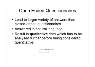 Open Ended Questionnaires
• Lead to larger variety of answers than
closed-ended questionnaires
• Answered in natural language.
• Result in qualitative data which has to be
analysed further before being considered
quantitative.

 