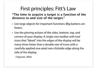 First principles: Fitt’s Law
“The time to acquire a target is a function of the
distance to and size of the target.”
• Use large objects for important functions (Big buttons are
faster).
• Use the pinning actions of the sides, bottom, top, and
corners of your display: A single-row toolbar with tool
icons that "bleed" into the edges of the display will be
many times faster than a double row of icons with a
carefully-applied one-pixel non-clickable edge along the
side of the display.
(Tognazzi, 2003)

 