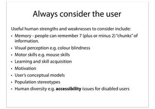 Always consider the user
Useful human strengths and weaknesses to consider include:
• Memory - people can remember 7 (plus or minus 2) “chunks” of
information.
• Visual perception e.g. colour blindness
• Motor skills e.g. mouse skills
• Learning and skill acquisition
• Motivation
• User’s conceptual models
• Population stereotypes
• Human diversity e.g. accessibility issues for disabled users

 