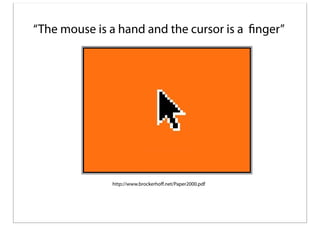 “The mouse is a hand and the cursor is a finger”

http://www.brockerhoﬀ.net/Paper2000.pdf

 
