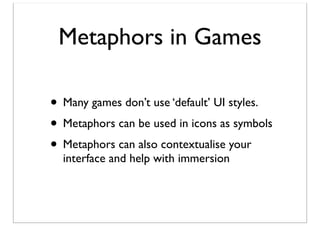 Metaphors in Games
• Many games don’t use ‘default’ UI styles.
• Metaphors can be used in icons as symbols
• Metaphors can also contextualise your
interface and help with immersion

 