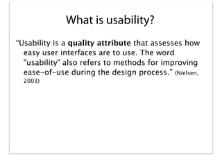 What is usability?
“Usability is a quality attribute that assesses how
easy user interfaces are to use. The word
"usability" also refers to methods for improving
ease-of-use during the design process.” (Nielsen,
2003)

 