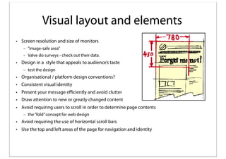 Visual layout and elements
• Screen resolution and size of monitors
– “image-safe area”
– Valve do surveys - check out their data.

• Design in a style that appeals to audience’s taste
– test the design

• Organisational / platform design conventions?
• Consistent visual identity
• Present your message eﬃciently and avoid clutter
• Draw attention to new or greatly changed content
• Avoid requiring users to scroll in order to determine page contents
– the “fold” concept for web design

• Avoid requiring the use of horizontal scroll bars
• Use the top and left areas of the page for navigation and identity

 