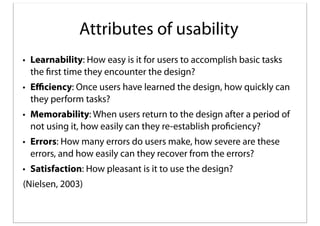 Attributes of usability
• Learnability: How easy is it for users to accomplish basic tasks
the first time they encounter the design?
• Eﬃciency: Once users have learned the design, how quickly can
they perform tasks?
• Memorability: When users return to the design after a period of
not using it, how easily can they re-establish proficiency?
• Errors: How many errors do users make, how severe are these
errors, and how easily can they recover from the errors?
• Satisfaction: How pleasant is it to use the design?
(Nielsen, 2003)

 