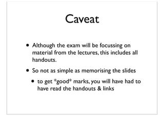 Caveat
• Although the exam will be focussing on

material from the lectures, this includes all
handouts.

• So not as simple as memorising the slides
• to get *good* marks, you will have had to
have read the handouts & links

 