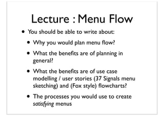 Lecture : Menu Flow

• You should be able to write about:
• Why you would plan menu ﬂow?
• What the beneﬁts are of planning in
general?

• What the beneﬁts are of use case

modelling / user stories (37 Signals menu
sketching) and (Fox style) ﬂowcharts?

• The processes you would use to create
satisfying menus

 